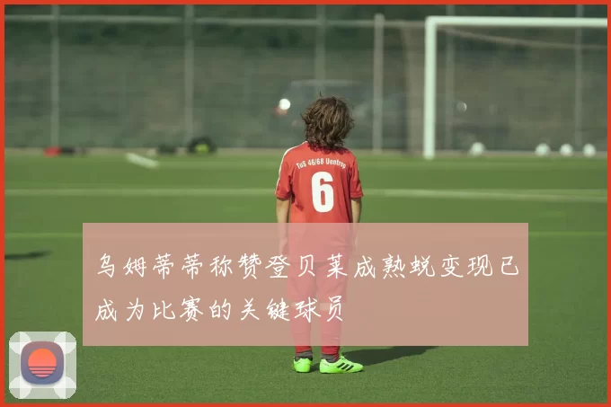 乌姆蒂蒂称赞登贝莱成熟蜕变现已成为比赛的关键球员