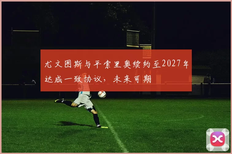 尤文图斯与平索里奥续约至2027年达成一致协议，未来可期