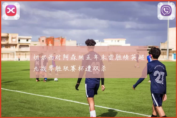 切尔西对阿森纳五年未尝胜绩英超九战零胜联赛杯遭双杀