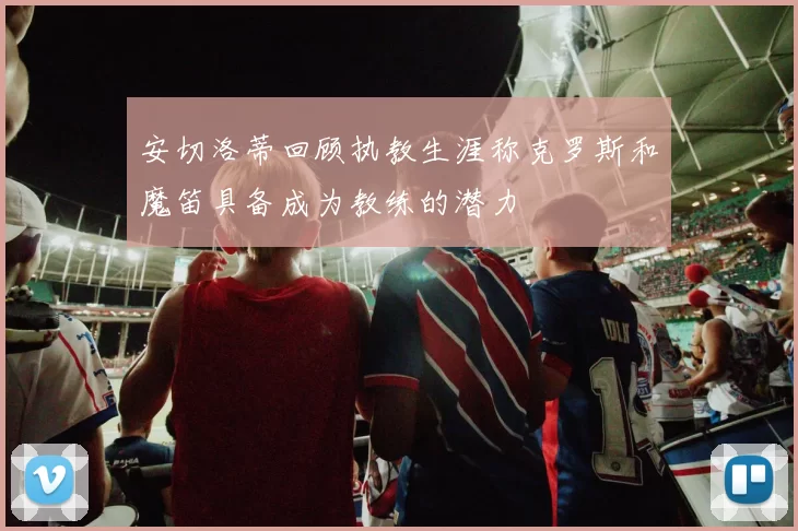 安切洛蒂回顾执教生涯称克罗斯和魔笛具备成为教练的潜力
