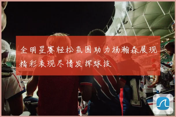 全明星赛轻松氛围助力杨瀚森展现精彩表现尽情发挥球技