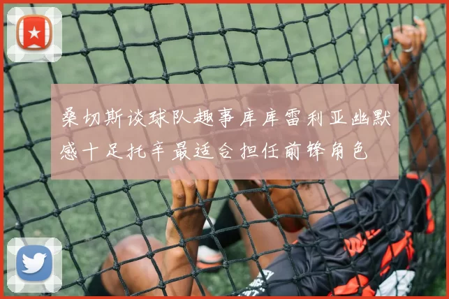 桑切斯谈球队趣事库库雷利亚幽默感十足托辛最适合担任前锋角色