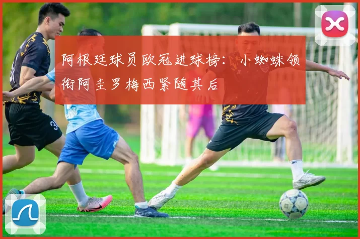 阿根廷球员欧冠进球榜：小蜘蛛领衔阿圭罗梅西紧随其后