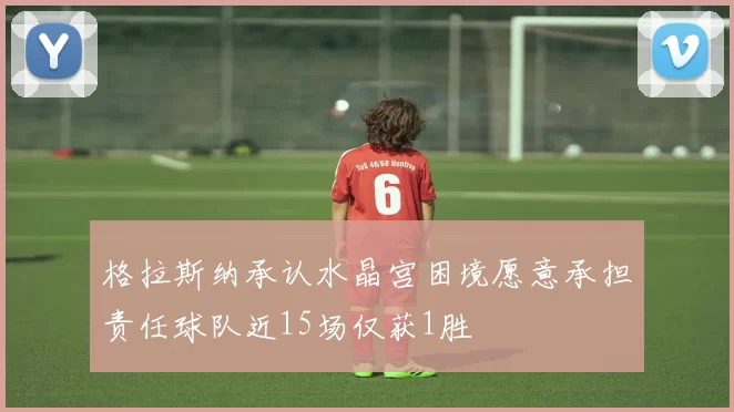格拉斯纳承认水晶宫困境愿意承担责任球队近15场仅获1胜