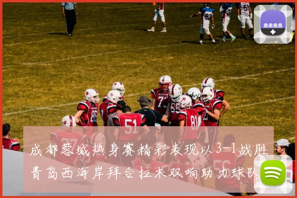 成都蓉城热身赛精彩表现以3-1战胜青岛西海岸拜合拉木双响助力球队胜利
