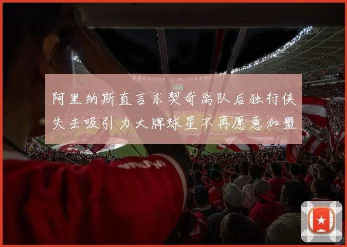 阿里纳斯直言东契奇离队后独行侠失去吸引力大牌球星不再愿意加盟