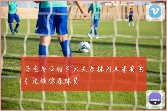 马竞与亚特兰大关系稳固未来有意引进埃德森球员