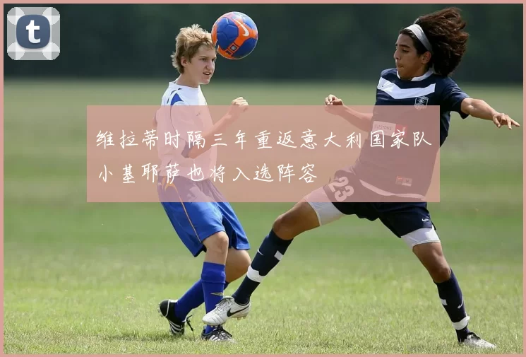 维拉蒂时隔三年重返意大利国家队小基耶萨也将入选阵容