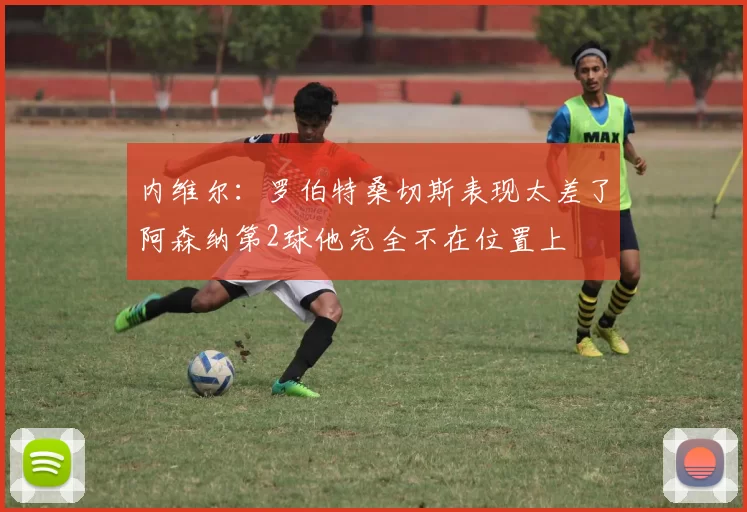 内维尔：罗伯特桑切斯表现太差了阿森纳第2球他完全不在位置上